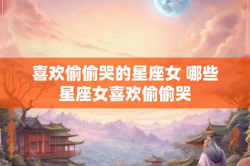 喜欢偷偷哭的星座女 哪些星座女喜欢偷偷哭 喜欢偷偷哭的星座女 哪些星座女喜欢偷偷哭