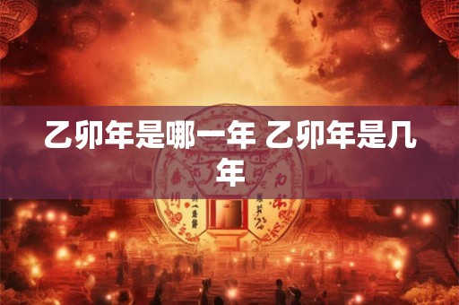 乙卯年是哪一年 乙卯年是几年 乙卯年是哪一年 乙卯年是几年