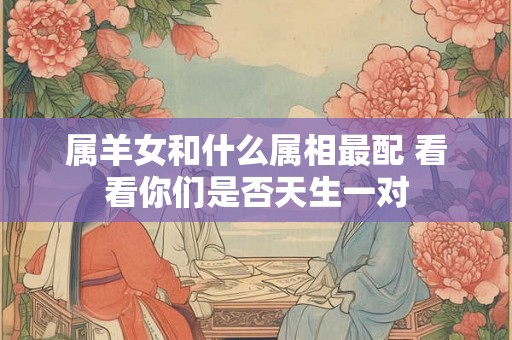 属羊女和什么属相最配 看看你们是否天生一对 属羊女和什么属相最配 看看你们是否天生一对