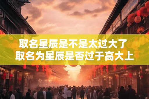 取名星辰是不是太过大了 取名为星辰是否过于高大上 取名星辰是不是太过大了 取名为星辰是否过于高大上