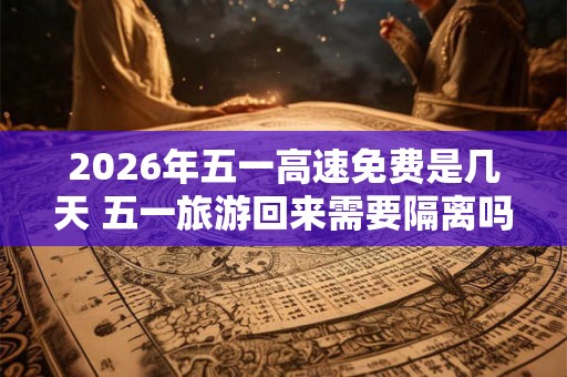 2026年五一高速免费是几天 五一旅游回来需要隔离吗