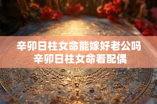 辛卯日柱女命能嫁好老公吗 辛卯日柱女命看配偶