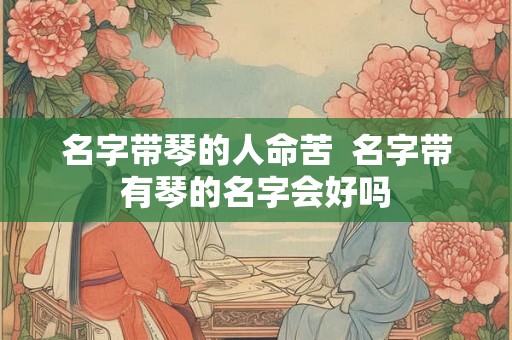 名字带琴的人命苦 名字带有琴的名字会好吗 名字带琴的人命苦 名字带有琴的名字会好吗
