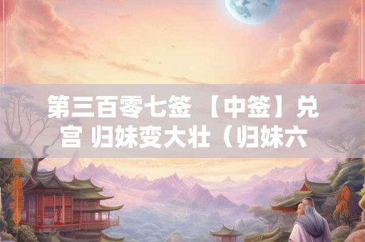 第三百零七签 【中签】兑宫 归妹变大壮(归妹六 第三百零七签 【中签】兑宫 归妹变大壮(归妹六