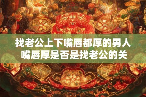 找老公上下嘴唇都厚的男人 嘴唇厚是否是找老公的关键