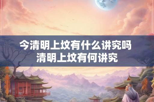 今清明上坟有什么讲究吗 清明上坟有何讲究 今清明上坟有什么讲究吗 清明上坟有何讲究