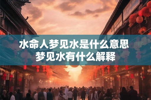 水命人梦见水是什么意思 梦见水有什么解释