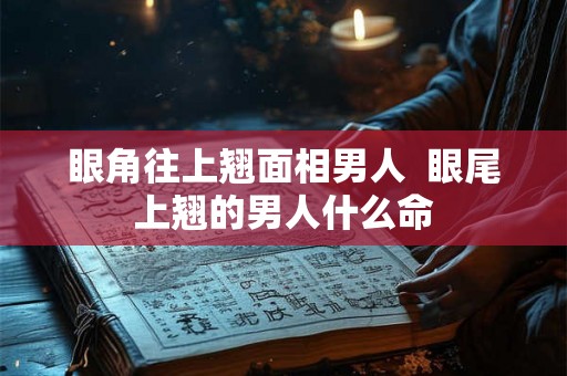 眼角往上翘面相男人  眼尾上翘的男人什么命