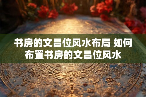 书房的文昌位风水布局 如何布置书房的文昌位风水