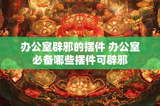 办公室辟邪的摆件 办公室必备哪些摆件可辟邪
