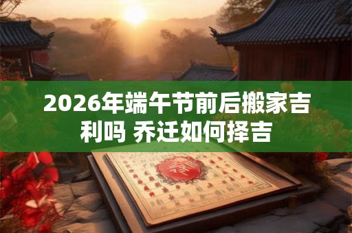 2026年端午节前后搬家吉利吗 乔迁如何择吉