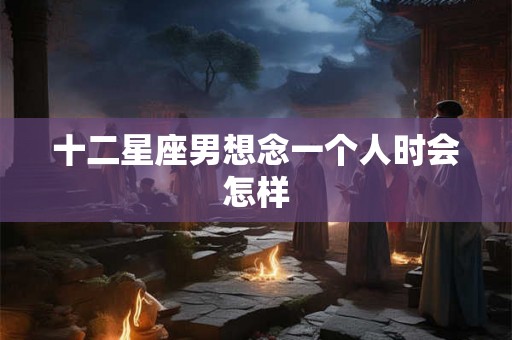 十二星座男想念一个人时会怎样