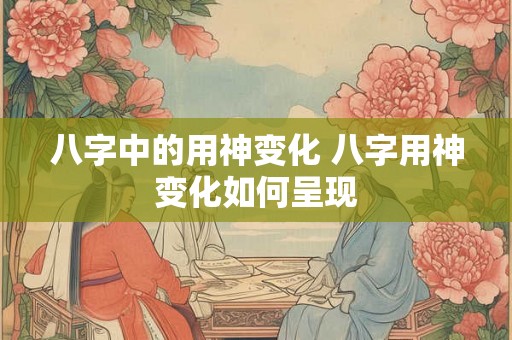 八字中的用神变化 八字用神变化如何呈现