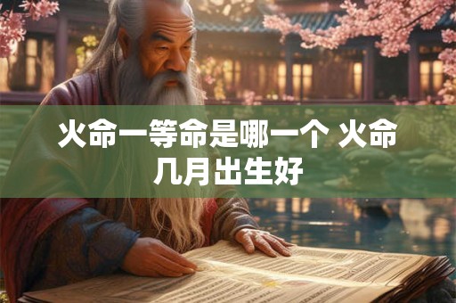 火命一等命是哪一个 火命几月出生好 火命一等命是哪一个 火命几月出生好