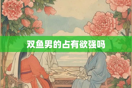 双鱼男的占有欲强吗 双鱼男的占有欲强吗