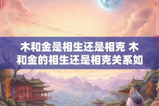 木和金是相生还是相克 木和金的相生还是相克关系如何