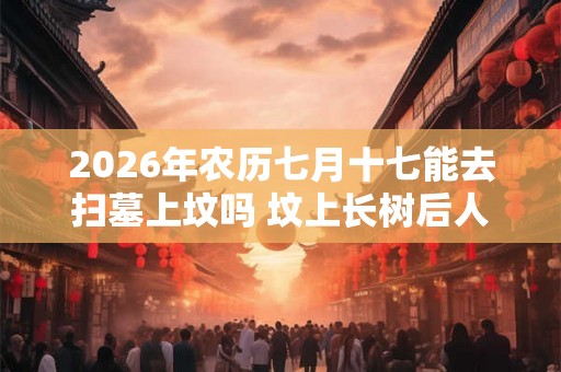 2026年农历七月十七能去扫墓上坟吗 坟上长树后人当官是真的吗 2026年农历七月十七能去扫墓上坟吗 坟上长树后人当官是真的吗