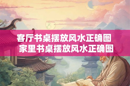客厅书桌摆放风水正确图  家里书桌摆放风水正确图
