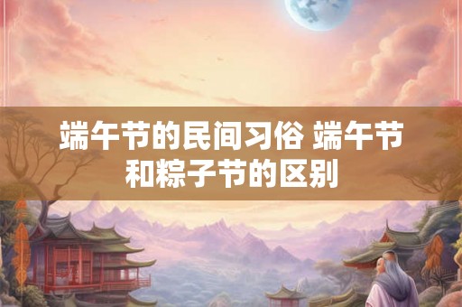 端午节的民间习俗 端午节和粽子节的区别 端午节的民间习俗 端午节和粽子节的区别