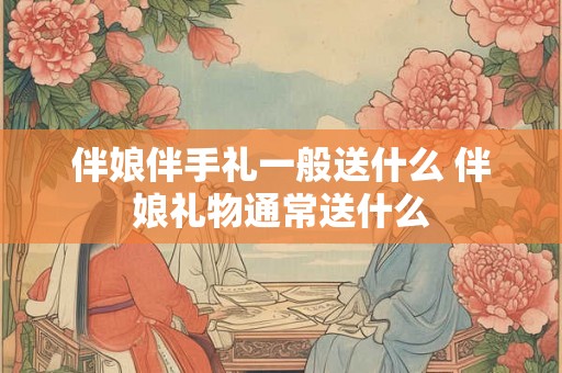 伴娘伴手礼一般送什么 伴娘礼物通常送什么 伴娘伴手礼一般送什么 伴娘礼物通常送什么