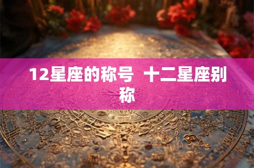12星座的称号 十二星座别称 12星座的称号 十二星座别称
