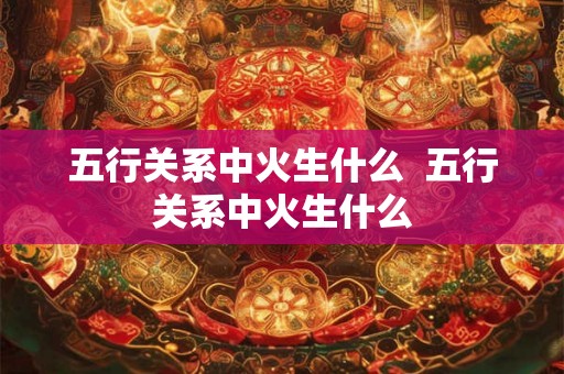 五行关系中火生什么  五行关系中火生什么