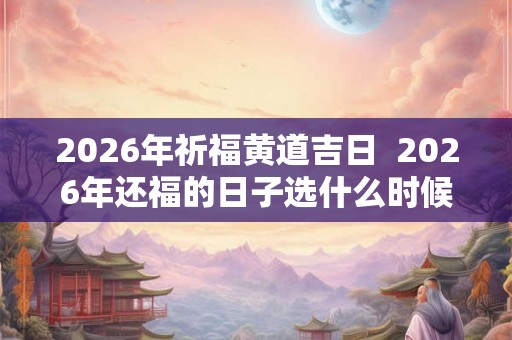 2026年祈福黄道吉日  2026年还福的日子选什么时候