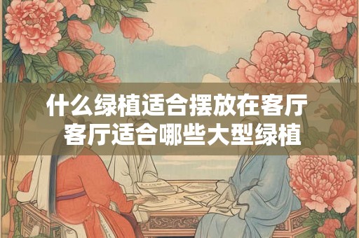 什么绿植适合摆放在客厅  客厅适合哪些大型绿植