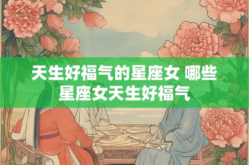 天生好福气的星座女 哪些星座女天生好福气