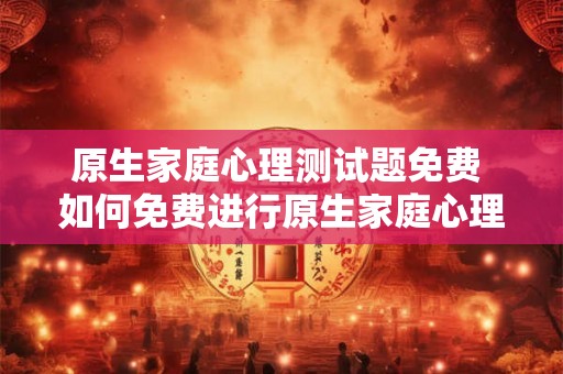 原生家庭心理测试题免费 如何免费进行原生家庭心理测试 原生家庭心理测试题免费 如何免费进行原生家庭心理测试