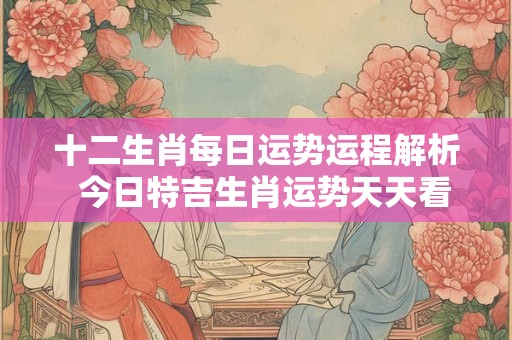 十二生肖每日运势运程解析  今日特吉生肖运势天天看