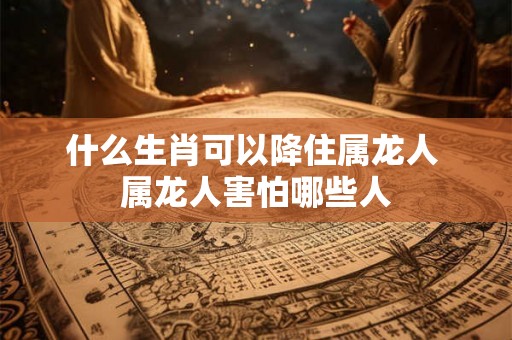 什么生肖可以降住属龙人 属龙人害怕哪些人