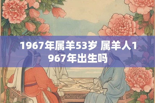 1967年属羊53岁 属羊人1967年出生吗 1967年属羊53岁 属羊人1967年出生吗