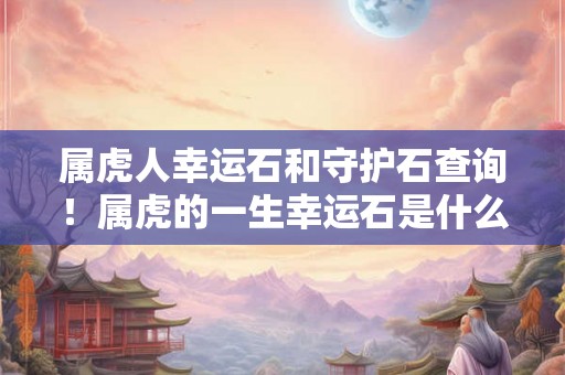 属虎人幸运石和守护石查询!属虎的一生幸运石是什么 属虎人幸运石和守护石查询!属虎的一生幸运石是什么