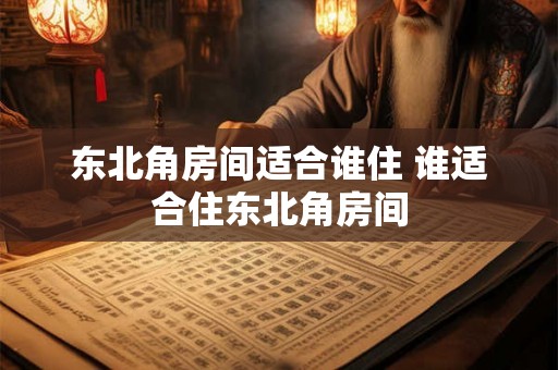 东北角房间适合谁住 谁适合住东北角房间 东北角房间适合谁住 谁适合住东北角房间