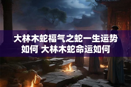 大林木蛇福气之蛇一生运势如何 大林木蛇命运如何