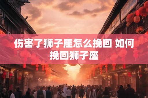 伤害了狮子座怎么挽回 如何挽回狮子座 伤害了狮子座怎么挽回 如何挽回狮子座