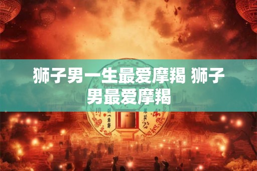 狮子男一生最爱摩羯 狮子男最爱摩羯