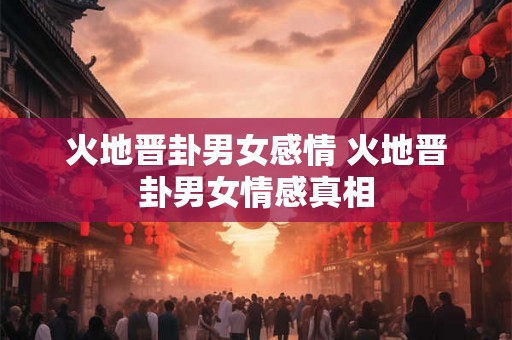 火地晋卦男女感情 火地晋卦男女情感真相 火地晋卦男女感情 火地晋卦男女情感真相