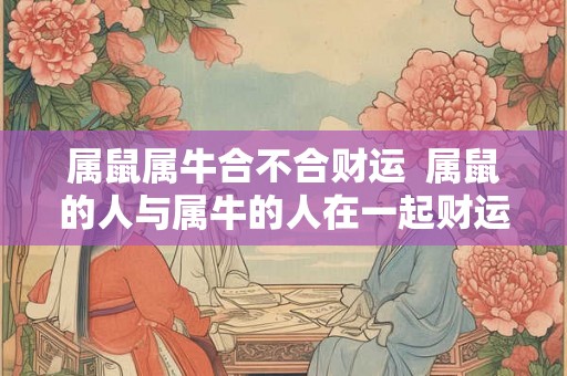 属鼠属牛合不合财运  属鼠的人与属牛的人在一起财运如何