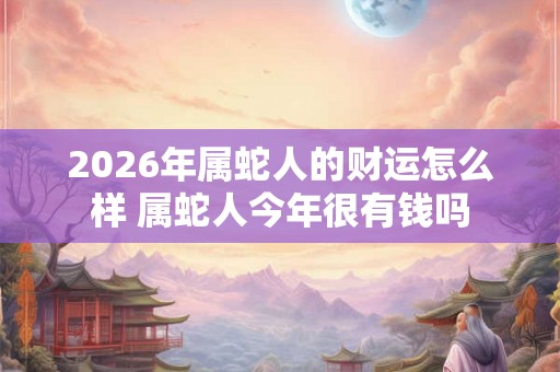 2026年属蛇人的财运怎么样 属蛇人今年很有钱吗