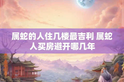 属蛇的人住几楼最吉利 属蛇人买房避开哪几年
