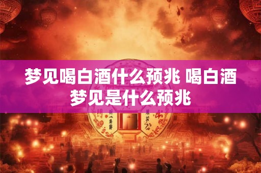 梦见喝白酒什么预兆 喝白酒梦见是什么预兆