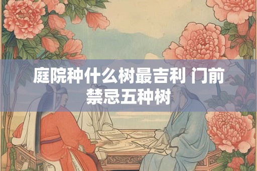 庭院种什么树最吉利 门前禁忌五种树
