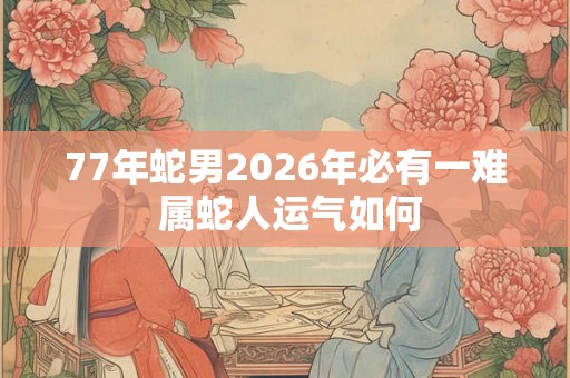 77年蛇男2026年必有一难 属蛇人运气如何