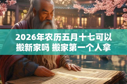 2026年农历五月十七可以搬新家吗 搬家第一个人拿什么
