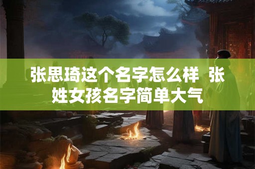 张思琦这个名字怎么样 张姓女孩名字简单大气 张思琦这个名字怎么样 张姓女孩名字简单大气