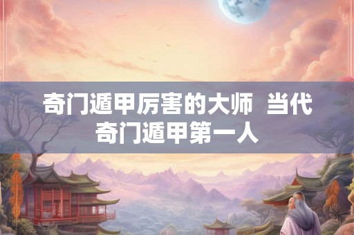 奇门遁甲厉害的大师  当代奇门遁甲第一人