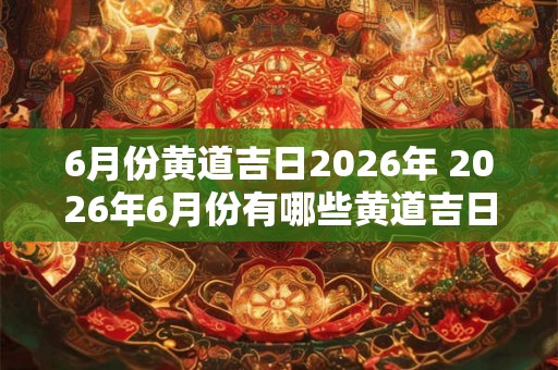 6月份黄道吉日2026年 2026年6月份有哪些黄道吉日