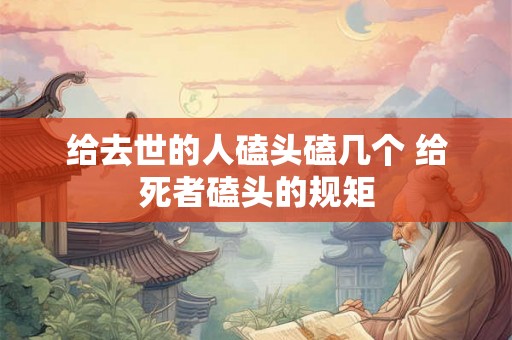 给去世的人磕头磕几个 给死者磕头的规矩 给去世的人磕头磕几个 给死者磕头的规矩
